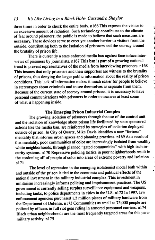 13 It’s Like Living in a Black Hole- Cassandra Shaylor three times in order to check the entire body. n166 This exposes the vi an excessive amount of radiation. Such technology contributes to the of fear around prisoners; the public is made to believe that such measures are necessary. These devices serve to erect yet another barrier (0 visitors from the outside, contributing both to the isolation of prisoners and the secrecy around the brutaliy of prison life. There is currently a state enforced media ban against face-toface inter- views of prisoners by journalists. nl67 This ban is part of a growing national trend to prevent representatives of the media from interviewing prisoncrs. nl68 ‘This insures that only prisoners and their supporters are witness to the brutality of prisons, thus denying the larger public information about the reality of prison conditions. This lack of information makes it much easier for people to believe in stereotypes about criminals and to se themselves as separate from them. Because of the current state of secrecy around prisons, it is necessary 10 have ‘personal communications with prisoners in order to uncover at least some of what s happening inside. ‘The Emerging Prison Industrial Complex The growing isolation of prisoners through the use of the control unit and the isolation of knowledge about prison life facilitated by state sponsored actions like the media ban, are reinforced by strategies of isolation deployed outside of prison. In City of Quartz, Mike Davis identifies a new “fortress™ mentality that informs urban spaces and planning practices. n169 As a result of this mentality. poor communities of color are increasingly isolated from wealthy ‘white neighborhoods, through planned “gated communities” with high-tech se- curity systems. n170 Repressive policing tactics in poor neighborhoods result in the cordoning off of people of color into areas of extreme poverty and isolation. ol The level of repression in the emerging isolationist model both within and outside of the prison is tied to the economic and political effects of the national investment in the military industrial complex. This investment in militarism increasingly informs policing and imprisonment practices. The US government is currently selling surplus surveillance equipment and weapons. including tanks, to police departments in cities in the U.S. n172 In 1997, law enforcement agencies purchased 1.2 million pieces of military hardware from the Department of Defense. n173 Communities as small as 75.000 people are ‘policed by officers in full rot gear riding in armored personnel carriers. n174 Black urban neighborhoods are the most frequently targeted arcas for this para- military activity. n175